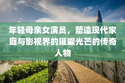 年轻母亲女演员，塑造现代家庭与影视界的璀璨光芒的传奇人物