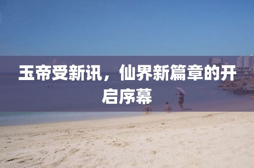 玉帝受新讯，仙界新篇章的开启序幕