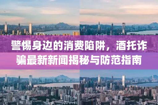 警惕身边的消费陷阱，酒托诈骗最新新闻揭秘与防范指南