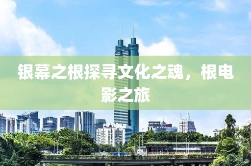 银幕之根探寻文化之魂，根电影之旅