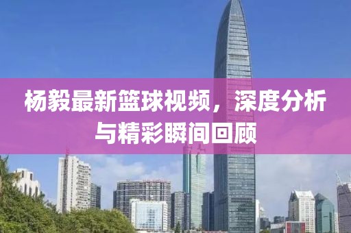 杨毅最新篮球视频，深度分析与精彩瞬间回顾