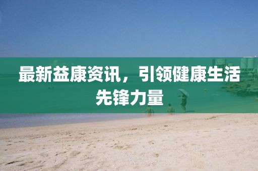 最新益康资讯，引领健康生活先锋力量