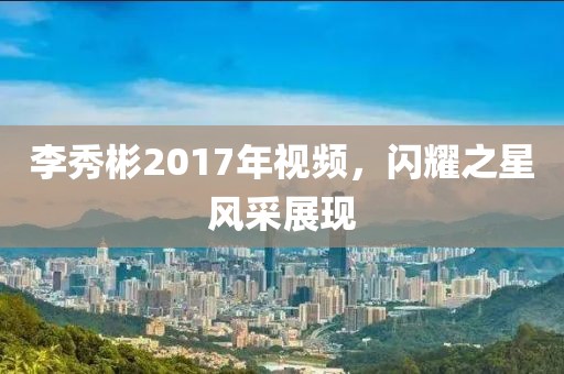 李秀彬2017年视频，闪耀之星风采展现