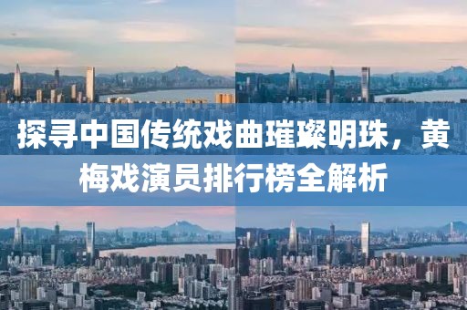 探寻中国传统戏曲璀璨明珠，黄梅戏演员排行榜全解析