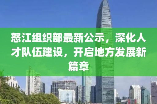 怒江组织部最新公示，深化人才队伍建设，开启地方发展新篇章