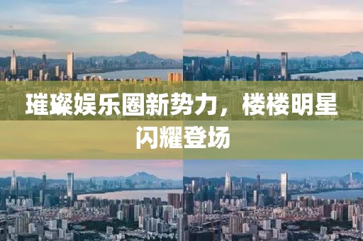 璀璨娱乐圈新势力，楼楼明星闪耀登场