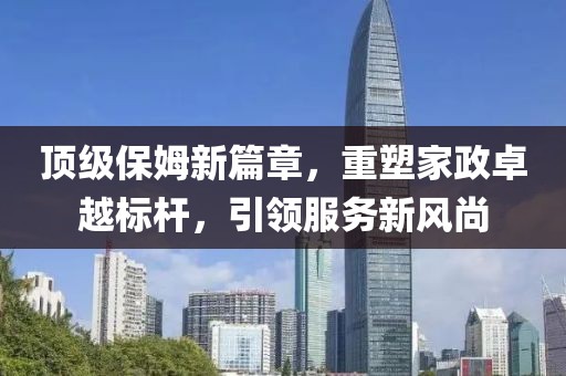 顶级保姆新篇章，重塑家政卓越标杆，引领服务新风尚