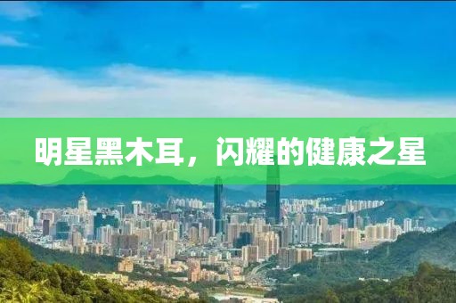 明星黑木耳，闪耀的健康之星