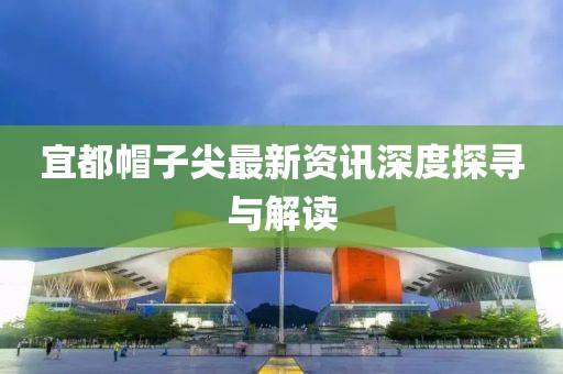 宜都帽子尖最新资讯深度探寻与解读