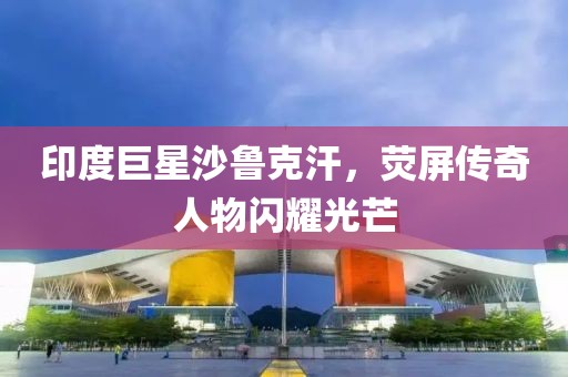 印度巨星沙鲁克汗，荧屏传奇人物闪耀光芒