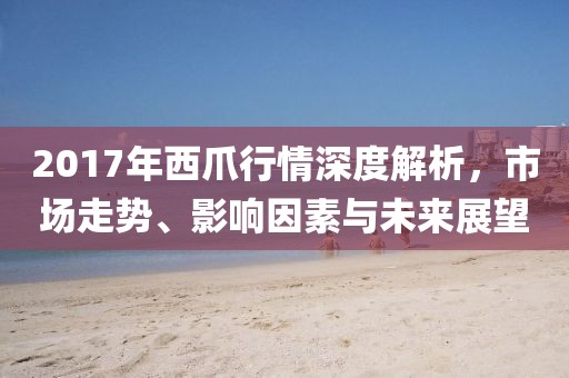 2017年西爪行情深度解析，市场走势、影响因素与未来展望