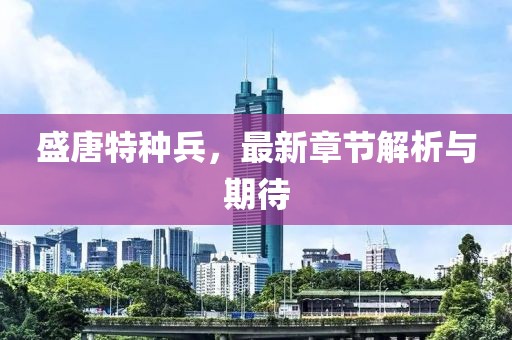 盛唐特种兵，最新章节解析与期待