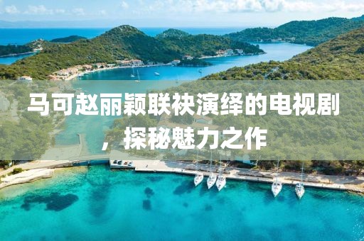 马可赵丽颖联袂演绎的电视剧，探秘魅力之作