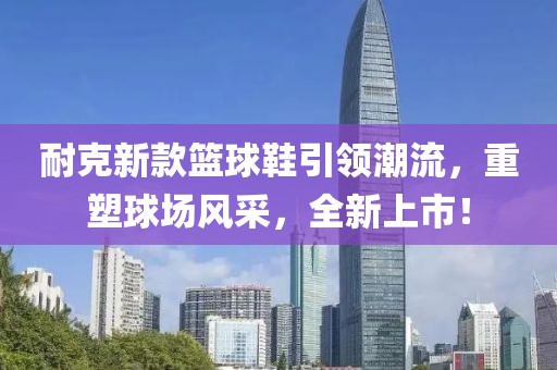 耐克新款篮球鞋引领潮流，重塑球场风采，全新上市！