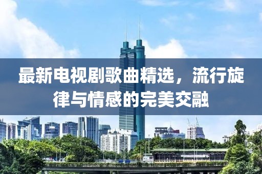 最新电视剧歌曲精选，流行旋律与情感的完美交融