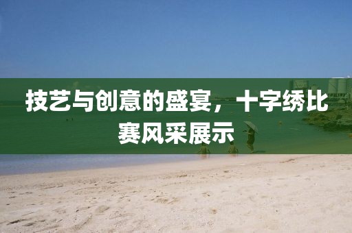 技艺与创意的盛宴，十字绣比赛风采展示