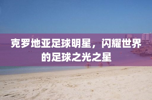 克罗地亚足球明星，闪耀世界的足球之光之星