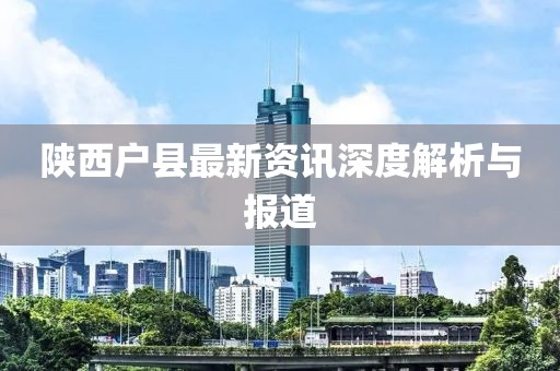 陕西户县最新资讯深度解析与报道