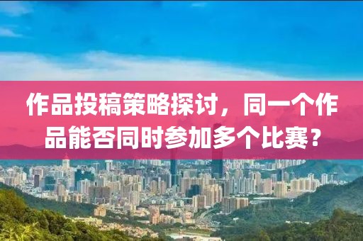 作品投稿策略探讨，同一个作品能否同时参加多个比赛？