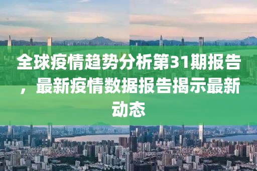 全球疫情趋势分析第31期报告，最新疫情数据报告揭示最新动态