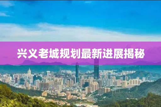 兴义老城规划最新进展揭秘
