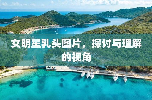 女明星乳头图片，探讨与理解的视角
