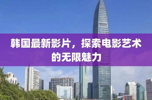 韩国最新影片，探索电影艺术的无限魅力