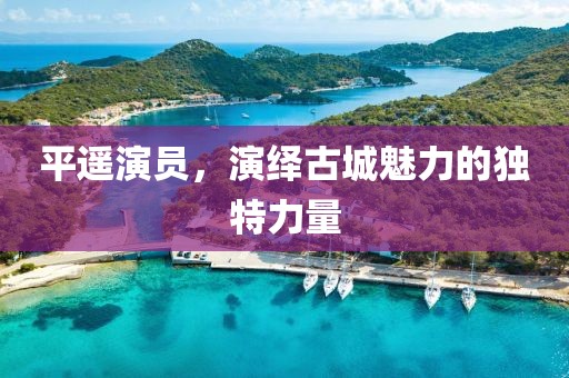 平遥演员，演绎古城魅力的独特力量