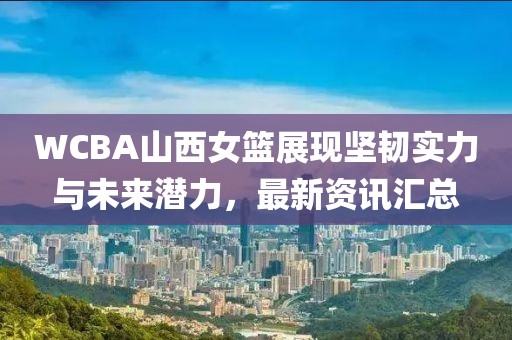 WCBA山西女篮展现坚韧实力与未来潜力，最新资讯汇总