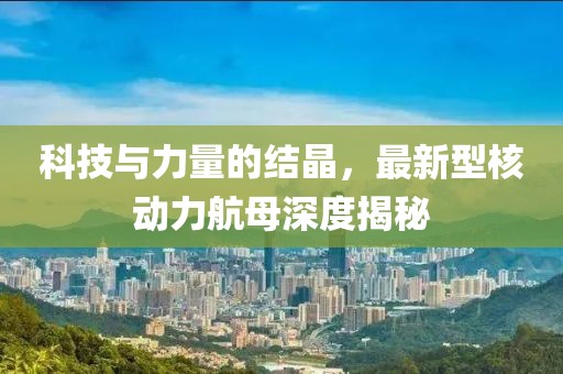 科技与力量的结晶，最新型核动力航母深度揭秘