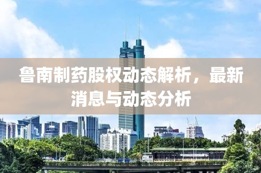 鲁南制药股权动态解析，最新消息与动态分析