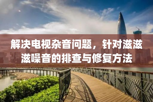 解决电视杂音问题，针对滋滋滋噪音的排查与修复方法
