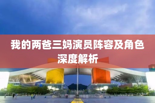 我的两爸三妈演员阵容及角色深度解析