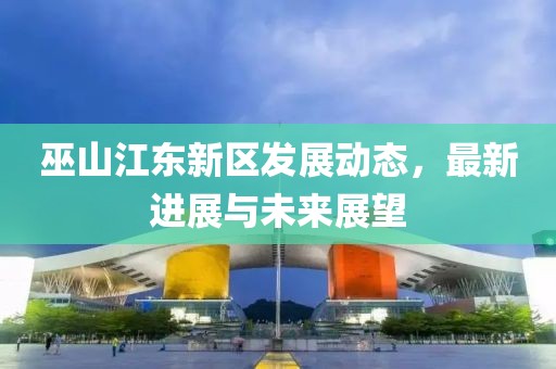 巫山江东新区发展动态，最新进展与未来展望
