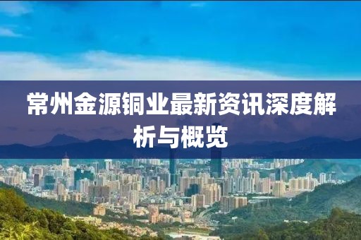 常州金源铜业最新资讯深度解析与概览