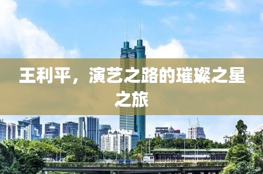 王利平，演艺之路的璀璨之星之旅