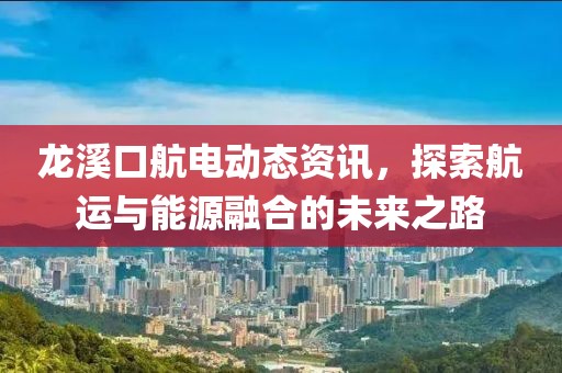 龙溪口航电动态资讯，探索航运与能源融合的未来之路
