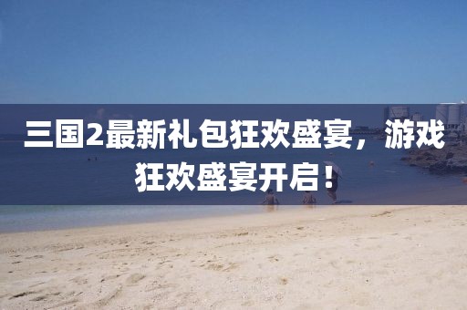 三国2最新礼包狂欢盛宴，游戏狂欢盛宴开启！