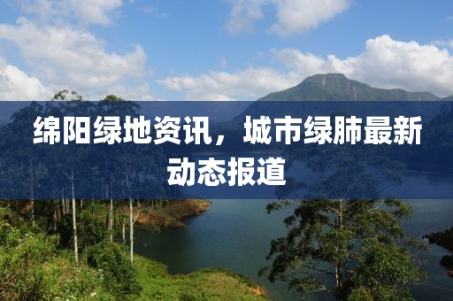 绵阳绿地资讯，城市绿肺最新动态报道