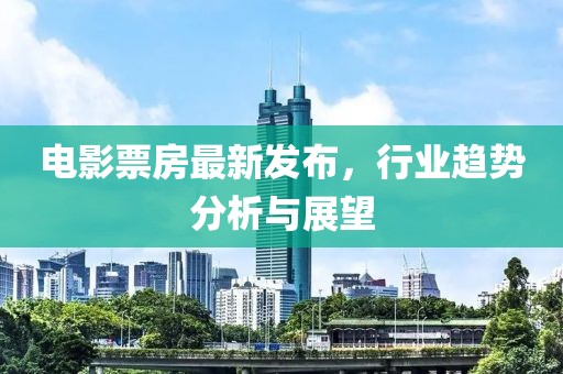 电影票房最新发布，行业趋势分析与展望