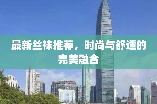 最新丝袜推荐，时尚与舒适的完美融合