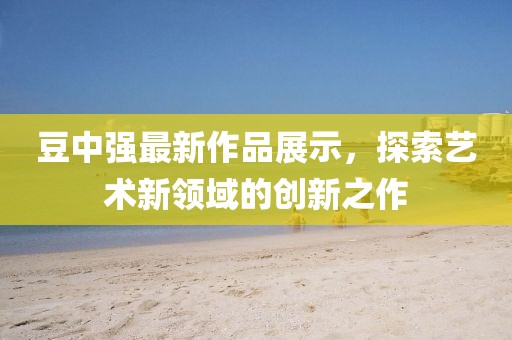 豆中强最新作品展示，探索艺术新领域的创新之作