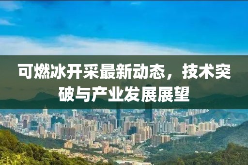 可燃冰开采最新动态，技术突破与产业发展展望