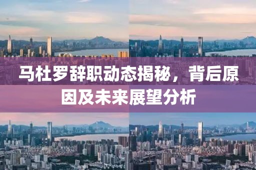 马杜罗辞职动态揭秘，背后原因及未来展望分析