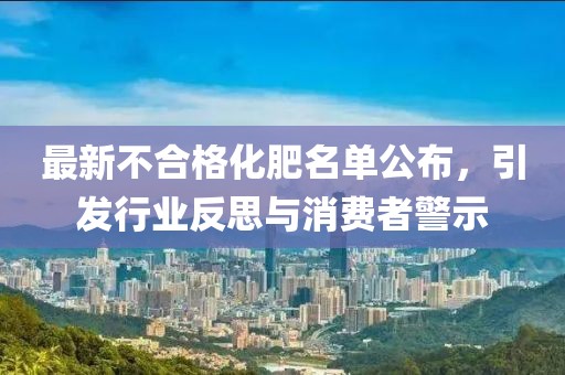 最新不合格化肥名单公布，引发行业反思与消费者警示