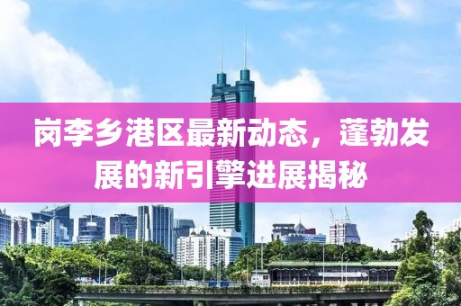 岗李乡港区最新动态，蓬勃发展的新引擎进展揭秘