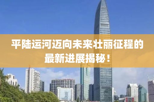 平陆运河迈向未来壮丽征程的最新进展揭秘！