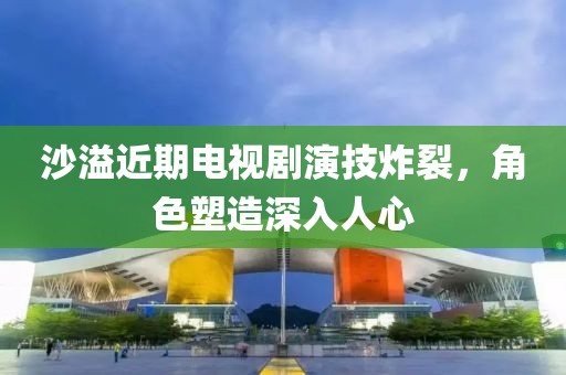 沙溢近期电视剧演技炸裂，角色塑造深入人心
