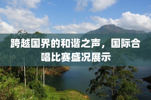 跨越国界的和谐之声，国际合唱比赛盛况展示