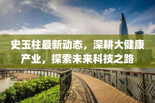 史玉柱最新动态，深耕大健康产业，探索未来科技之路